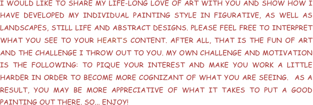 I WOULD LIKE TO SHARE MY LIFE-LONG LOVE OF ART WITH YOU AND SHOW HOW I HAVE DEVELOPED MY INDIVIDUAL PAINTING STYLE IN FIGURATIVE, AS WELL AS LANDSCAPES, STILL LIFE AND ABSTRACT DESIGNS. PLEASE FEEL FREE TO INTERPRET WHAT YOU SEE TO YOUR HEART’S CONTENT. AFTER ALL, THAT IS THE FUN OF ART AND THE CHALLENGE I THROW OUT TO YOU. MY OWN CHALLENGE AND MOTIVATION IS THE FOLLOWING: TO PIQUE YOUR INTEREST AND MAKE YOU WORK A LITTLE HARDER IN ORDER TO BECOME MORE COGNIZANT OF WHAT YOU ARE SEEING.  AS A RESULT, YOU MAY BE MORE APPRECIATIVE OF WHAT IT TAKES TO PUT A GOOD PAINTING OUT THERE. SO... ENJOY!